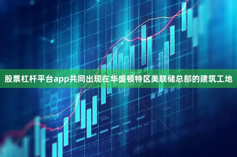 股票杠杆平台app共同出现在华盛顿特区美联储总部的建筑工地